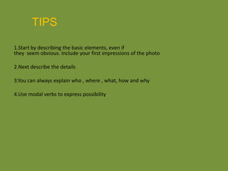 TIPS1.Start by describing the basic elements, even if they seem obvious. Include your first impressions of the photo 2.Next describe the details 3.You can always explain who , where , what, how and why 4.Use modal verbs to express possibility