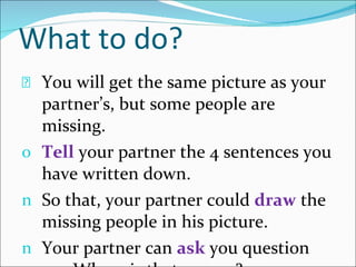 What to do? You will get the same picture as your partner’s, but some people are missing. Tell  your partner the 4 sentences you have written down. So that, your partner could  draw   the missing people in his picture. Your partner can  ask  you question e.g. Where is that person? 