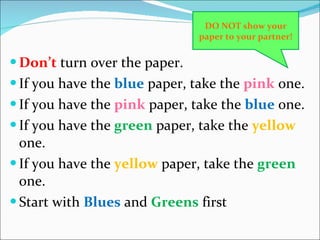 Don’t  turn over the paper. If you have the  blue  paper, take the  pink  one. If you have the  pink  paper, take the  blue  one. If you have the  green  paper, take the  yellow  one. If you have the  yellow  paper, take the  green  one. Start with  Blues  and  Greens  first DO NOT show your paper to your partner! 
