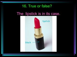 16. True or false?
The lipstick is in its case.
 