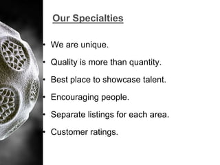 Our Specialties
• We are unique.

• Quality is more than quantity.
• Best place to showcase talent.

• Encouraging people.
• Separate listings for each area.
• Customer ratings.

 