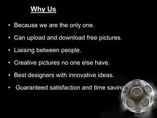 Why Us
• Because we are the only one.
• Can upload and download free pictures.
• Liaising between people.
• Creative pictures no one else have.
• Best designers with innovative ideas.
• Guaranteed satisfaction and time saving.

 