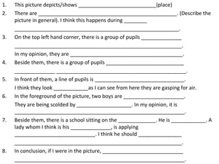 This picture depicts/shows ___________________________(place) There are ________________________________________________. (Describe the picture in general). I think this happens during ________ _________________________________________________________. 3.  On the top left hand corner, there is a group of pupils ______________ __________________________________________________________. In my opinion, they are _______________________________________. 4.  Beside them, there is a group of pupils ___________________________ ______________ _____________________________________________. 5.  In front of them, a line of pupils is _______________________________. I think they look ____________as I can see from here they are gasping for air. 6.  In the foreground of the picture, two boys are _____________________. They are being scolded by ___________________. In my opinion, it is ___________________________________________________________. 7.  Beside them, there is a school sitting on the _____________. He is ____________. A lady whom I think is his ______________, is applying ____________________________. I think he should _______________ __________________________________________________________. 8.  In conclusion, if I were in the picture, ____________________________ ___________________________________________________________. 