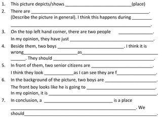 This picture depicts/shows ___________________________(place) There are ________________________________________________. (Describe the picture in general). I think this happens during ________ _________________________________________________________. 3.  On the top left hand corner, there are two people  ______________. In my opinion, they have just __________________________________.  4. Beside them, two boys ___________________________. I think it is wrong______________________as_____________________________________. They should _________________________________________. 5. In front of them, two senior citizens are _________________________. I think they look ____________as I can see they are f________________. 6. In the background of the picture, two boys are _____________________. The front boy looks like he is going to ____________________________. In my opinion, it is ____________________________________________. 7. In conclusion, a  ____________________________ is a place ___________________________________________________. We should______________________________________________________. 