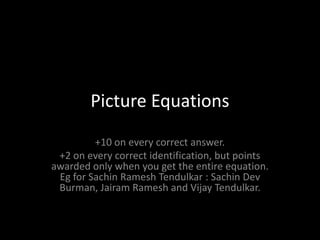 Picture Equations +10 on every correct answer. +2 on every correct identification, but points awarded only when you get the entire equation. Eg for SachinRameshTendulkar : Sachin Dev Burman, JairamRamesh and Vijay Tendulkar. 