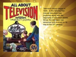Television history began in
1928. In the 50’s the first
colored television was
produced along with the
beginning of television shows.
Since, the television has
advanced and evolved on its
way to the 20th century.
 