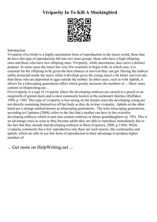 Viviparity In To Kill A Mockingbird
Introduction
Viviparity (live birth) is a highly uncommon form of reproduction in the insect world, those that
do have this type of reproduction fall into two main groups: those who have a high offspring
rates and those who have low offspring rates. Viviparity, while uncommon, does serve a distinct
purpose. In some cases the insect has very few ovarioles to begin with, in which case, it is
essential for the offspring to be given the best chances at survival they can get. Having the embryo
safely protected inside the insect while it develops gives the young insect a far better survival rate
than those who are deposited in eggs outside the mother. In other cases, such as with Aphids, it
allows for a telescoping generations effect which greatly increases the numbers of ... Show more
content on Helpwriting.net ...
Ovoviviparity is a type of viviparity where the developing embryos are carried in a pouch or an
outgrowth of genital ducts and is most commonly known in the cockroach families (Huffaker,
1999, p. 149). This type of viviparity is less taxing on the female since the developing young are
not directly sustaining themselves off her body as they do in true viviparity. Aphids on the other
hand use a strange method known as telescoping generations . The term telescoping generations ,
according to Capinera (2008), refers to the fact that a mother can have in her ovarioles
developing embryos which in turn also contain embryos or future granddaughters (p. 195). This is
an advantage since as soon as they become adults they are able to reproduce immediately due to
the fact that they already had developing embryos in them (Capinera, 2008, p.1104). While
viviparity commonly has a low reproductive rate there are such insects, like cockroaches and
aphids, which are able to use this form of reproduction to their advantage to produce higher
numbers of
... Get more on HelpWriting.net ...
 