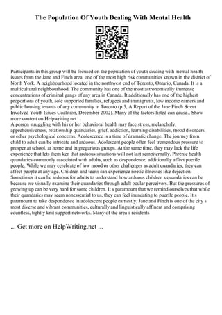 The Population Of Youth Dealing With Mental Health
Participants in this group will be focused on the population of youth dealing with mental health
issues from the Jane and Finch area, one of the most high risk communities known in the district of
North York. A neighbourhood located in the northwest end of Toronto, Ontario, Canada. It is a
multicultural neighbourhood. The community has one of the most astronomically immense
concentrations of criminal gangs of any area in Canada. It additionally has one of the highest
proportions of youth, sole supported families, refugees and immigrants, low income earners and
public housing tenants of any community in Toronto (p.5, A Report of the Jane Finch Street
Involved Youth Issues Coalition, December 2002). Many of the factors listed can cause... Show
more content on Helpwriting.net ...
A person struggling with his or her behavioral health may face stress, melancholy,
apprehensiveness, relationship quandaries, grief, addiction, learning disabilities, mood disorders,
or other psychological concerns. Adolescence is a time of dramatic change. The journey from
child to adult can be intricate and arduous. Adolescent people often feel tremendous pressure to
prosper at school, at home and in gregarious groups. At the same time, they may lack the life
experience that lets them ken that arduous situations will not last sempiternally. Phrenic health
quandaries commonly associated with adults, such as despondence, additionally affect puerile
people. While we may cerebrate of low mood or other challenges as adult quandaries, they can
affect people at any age. Children and teens can experience noetic illnesses like dejection.
Sometimes it can be arduous for adults to understand how arduous children s quandaries can be
because we visually examine their quandaries through adult ocular perceivers. But the pressures of
growing up can be very hard for some children. It s paramount that we remind ourselves that while
their quandaries may seem nonessential to us, they can feel inundating to puerile people. It s
paramount to take despondence in adolescent people earnestly. Jane and Finch is one of the city s
most diverse and vibrant communities, culturally and linguistically affluent and comprising
countless, tightly knit support networks. Many of the area s residents
... Get more on HelpWriting.net ...
 