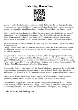Leslie twiggy Hornby Essay
quot;At 17 Leslie Hornby took hold of the world. At 21 she let it go, she was the original waif, a
60 s phenomenon a superstar. She was Twiggy quot; (Vogue). Leslie Hornby was the revolutionary
woman who changed the idea of beauty in the eyes of the fashion industry and the entire world.
Twiggy exemplified the androgynous mod look that swept America as it had Britain and much of
Europe in the 1960 s. She healthily maintained a 5 ft 6 1/2 inch 90 lb body. Based on her thin
figure, a nickname of quot;Twiggy quot; was derived. Twiggy s popularity not only produced
many people who tried to look like her but also drastically increased the hourly wages of models.
She paved the way for current top models like Kate Moss, Elle MacPherson, ... Show more content
on Helpwriting.net ...
Twiggy s success soared when she made her first visit to America. On March 20,1967 the second
she stepped off the plane she was swarmed by fans, and was candy to the media s eyes. She was
like a fever that spread.
Everyone wanted a piece of her. Her pictures were everywhere. Twiggy s popularity allowed her to
charge revolutionary high prices an hour. She charged as much as $240 an hour opposed to a 50 s
top model like Suzy Parker who only received about $40 an hour (Century of Models). Once again
Twiggy set the standard for 90 s top models to earn outrageous sums of money. For example, the 90
s Twiggy (Kate Moss) earns about 26.3 million dollars a year.
One reason for Twiggy s great success was that the public had never seen anyone like her. She had
a completely new look that took the entire world by surprise. During the 40 s, long limbed, and
sophisticated was the trend. In the 50 s, a more curvaceous womanly look (Marilyn Monroe) was in.
Twiggy set the 60 s waiflike standard. What a leap from Marilyn to Twiggy. They were almost
completely opposite. Twiggy s influence is still seen on today s runways and television.
The current day Twiggy is Kate Moss. Her figure is strikingly similar (Twiggy 31 22 32, Moss 33
22 35) (Century of Models). Remarkably, Twiggy s favorite thing to eat was ice cream, bananas
and hot fudge, she doesn t drink or smoke but quot;eats like a horse quot; (Time). Twiggy is
... Get more on HelpWriting.net ...
 