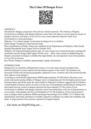 The Crime Of Dengue Fever
ABSTRACT
Introduction: Dengue can present with a diverse clinical spectrum. The intensity of hepatic
involvement in children with dengue infection varies from soft injury to severe injury by means of
jaundice and liver cell failure. Even if liver is not a most important objective limb, liver
involvement is a renowned aspect.
Objective: To evaluate hepatic involvement in dengue fever in children.
Study Design: Prospective observational study.
Place and Duration of Study: Study was conducted in the Department of Pediatrics, Holy Family
Hospital Rawalpindi from August 2014 to October 2015.
Methods: All suspected dengue patients upto 12 years of age were screened and only serologically
confirmed cases by dengue IgM capture ELISA were ... Show more content on Helpwriting.net ...
Hepatic association in dengue in children has high fatality rate and spectrum varies from jaundice
to rise of liver enzymes.
Key Words: Dengue in children, hepatomegaly, hepatic dysfunction.
INTRODUCTION
Dengue fever is caused by arthropod born viruses.1 It is the most common mosquito born,
arboviral infection in many tropical and sub tropical regions of the world. The incidence has
increased 30 fold with increasing geographic expansion to new countries and in the present decade
from urban to rural settings.2
According to world health organization (WHO) approximately 50 100 million infections occur
yearly and mostly among children.3 Dengue virus is widespread and it hit the highest point in post
monsoon phase and floods make the state terrible in Pakistan.4 Evidence suggests that in Pakistan,
overall burden of disease and its severity is on the rise.5 Extraordinary manifestations linking liver
and central nervous system in dengue infection has been reported.7,8 The extent of liver
involvement in children with dengue infection varies from mild injury with rise of transaminases to
severe injury with jaundice and liver cell breakdown.9 12 The frequency of liver involvement is
more in dengue shock syndrome (DSS) and dengue hemorrhagic fever (DHF).7,9 15 Before time
identification and timely initiations of suitable supportive treatment can reduce the morbidity and
death. A large amount of the statistics reported on irregular hepatic
... Get more on HelpWriting.net ...
 