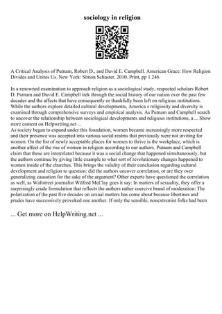 sociology in religion
A Critical Analysis of Putnam, Robert D., and David E. Campbell. American Grace: How Religion
Divides and Unites Us. New York: Simon Schuster, 2010. Print, pp 1 246
In a renowned examination to approach religion as a sociological study, respected scholars Robert
D. Putnam and David E. Campbell trek through the social history of our nation over the past few
decades and the affects that have consequently or thankfully been left on religious institutions.
While the authors explore detailed cultural developments, America s religiosity and diversity is
examined through comprehensive surveys and empirical analysis. As Putnam and Campbell search
to uncover the relationship between sociological developments and religious institutions, a ... Show
more content on Helpwriting.net ...
As society began to expand under this foundation, women became increasingly more respected
and their presence was accepted into various social realms that previously were not inviting for
women. On the list of newly acceptable places for women to thrive is the workplace, which is
another affect of the rise of women in religion according to our authors. Putnam and Campbell
claim that these are interrelated because it was a social change that happened simultaneously, but
the authors continue by giving little example to what sort of revolutionary changes happened to
women inside of the churches. This brings the validity of their conclusion regarding cultural
development and religion to question: did the authors uncover correlation, or are they over
generalizing causation for the sake of the argument? Other experts have questioned the correlation
as well, as Wallstreet journalist Wilfred McClay goes it say: In matters of sexuality, they offer a
surprisingly crude formulation that reflects the authors rather coercive brand of moderation: The
polarization of the past five decades on sexual matters has come about because libertines and
prudes have successively provoked one another. If only the sensible, nonextremist folks had been
... Get more on HelpWriting.net ...
 