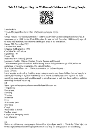 Tda 2.2 Safeguarding the Welfare of Children and Young People
Lorraine Bale
TDA 2.2 Safeguarding the welfare of children and young people
1.1
United Nations convention protection of children s act when was the 1st legislation impacted. It
was drawn up in 1989, but the United Kingdom decided on 16th December 1991 formally agreed
to make sure that every child has the same rights listed in the convention.
Signed 20th November 1989
Location New York
Effective 2nd September 1990
Condition 20 ratifications
Signatories 140
Parties 194
Depositary UN secretary general
Languages Arabic, Chinese, English, French, Russian and Spanish
The convention generally defines a child as any human being under the age of 18, unless an
earlier age of majority is recognised by a countries law.
How legislation effect s our ... Show more content on Helpwriting.net ...
social services.
Local hospital services E.g. Accident amp; emergency units may have children that are brought in
for maybe vomiting or injuries on the body the A amp;E staff may feel these injuries are from
something more serious and would then call in social services to look into these problems and then
take things further if necessary.
2.1
Some signs and symptoms of common childhood illnesses are:
Temperature
Runny nose
Sneezing
Vomiting
Diarrhoea
Fever
Aches amp; pains
Itchy rash
Cough
White spots in mouth
Swollen glands
Cough with whooping sound
Loss of energy
2.2
If there are children or young people that are ill or injured you would 1. Check the Childs injury or
try to diagnose the illness through symptoms in case they are contagious or life threatening.
 