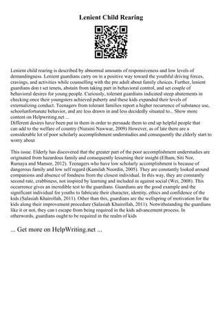 Lenient Child Rearing
Lenient child rearing is described by abnormal amounts of responsiveness and low levels of
demandingness. Lenient guardians carry on in a positive way toward the youthful driving forces,
cravings, and activities while counselling with the pre adult about family choices. Further, lenient
guardians don t set tenets, abstain from taking part in behavioral control, and set couple of
behavioral desires for young people. Curiously, tolerant guardians indicated steep abatements in
checking once their youngsters achieved puberty and these kids expanded their levels of
externalizing conduct. Teenagers from tolerant families report a higher recurrence of substance use,
schoolunfortunate behavior, and are less drawn in and less decidedly situated to... Show more
content on Helpwriting.net ...
Different desires have been put in them in order to persuade them to end up helpful people that
can add to the welfare of country (Nuraini Nawwar, 2009) However, as of late there are a
considerable lot of poor scholarly accomplishment understudies and consequently the elderly start to
worry about
This issue. Elderly has discovered that the greater part of the poor accomplishment understudies are
originated from hazardous family and consequently lessening their insight (Elham, Siti Nor,
Rumaya and Mansor, 2012). Teenagers who have low scholarly accomplishment is because of
dangerous family and low self regard (Kamilah Noordin, 2005). They are constantly looked around
companions and absence of fondness from the closest individual. In this way, they are constantly
second rate, crabbiness, not inspired by learning and included in against social (Wei, 2008). This
occurrence gives an incredible test to the guardians. Guardians are the good example and the
significant individual for youths to fabricate their character, identity, ethics and confidence of the
kids (Salasiah Khairollah, 2011). Other than this, guardians are the wellspring of motivation for the
kids along their improvement procedure (Salasiah Khairollah, 2011). Notwithstanding the guardians
like it or not, they can t escape from being required in the kids advancement process. In
otherwords, guardians ought to be required in the realm of kids
... Get more on HelpWriting.net ...
 