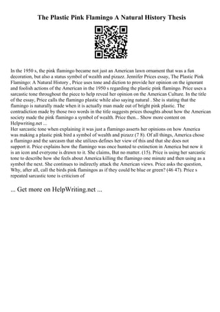 The Plastic Pink Flamingo A Natural History Thesis
In the 1950 s, the pink flamingo became not just an American lawn ornament that was a fun
decoration, but also a status symbol of wealth and pizazz. Jennifer Prices essay, The Plastic Pink
Flamingo: A Natural History , Price uses tone and diction to provide her opinion on the ignorant
and foolish actions of the American in the 1950 s regarding the plastic pink flamingo. Price uses a
sarcastic tone throughout the piece to help reveal her opinion on the American Culture. In the title
of the essay, Price calls the flamingo plastic while also saying natural . She is stating that the
flamingo is naturally made when it is actually man made out of bright pink plastic. The
contradiction made by those two words in the title suggests prices thoughts about how the American
society made the pink flamingo a symbol of wealth. Price then... Show more content on
Helpwriting.net ...
Her sarcastic tone when explaining it was just a flamingo asserts her opinions on how America
was making a plastic pink bird a symbol of wealth and pizazz (7 8). Of all things, America chose
a flamingo and the sarcasm that she utilizes defines her view of this and that she does not
support it. Price explains how the flamingo was once hunted to extinction in America but now it
is an icon and everyone is drawn to it. She claims, But no matter. (15). Price is using her sarcastic
tone to describe how she feels about America killing the flamingo one minute and then using as a
symbol the next. She continues to indirectly attack the American views. Price asks the question,
Why, after all, call the birds pink flamingos as if they could be blue or green? (46 47). Price s
repeated sarcastic tone is criticism of
... Get more on HelpWriting.net ...
 
