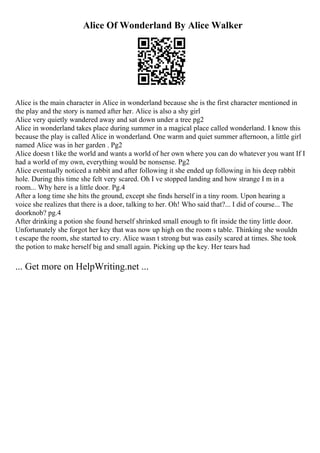 Alice Of Wonderland By Alice Walker
Alice is the main character in Alice in wonderland because she is the first character mentioned in
the play and the story is named after her. Alice is also a shy girl
Alice very quietly wandered away and sat down under a tree pg2
Alice in wonderland takes place during summer in a magical place called wonderland. I know this
because the play is called Alice in wonderland. One warm and quiet summer afternoon, a little girl
named Alice was in her garden . Pg2
Alice doesn t like the world and wants a world of her own where you can do whatever you want If I
had a world of my own, everything would be nonsense. Pg2
Alice eventually noticed a rabbit and after following it she ended up following in his deep rabbit
hole. During this time she felt very scared. Oh I ve stopped landing and how strange I m in a
room... Why here is a little door. Pg.4
After a long time she hits the ground, except she finds herself in a tiny room. Upon hearing a
voice she realizes that there is a door, talking to her. Oh! Who said that?... I did of course... The
doorknob? pg.4
After drinking a potion she found herself shrinked small enough to fit inside the tiny little door.
Unfortunately she forgot her key that was now up high on the room s table. Thinking she wouldn
t escape the room, she started to cry. Alice wasn t strong but was easily scared at times. She took
the potion to make herself big and small again. Picking up the key. Her tears had
... Get more on HelpWriting.net ...
 