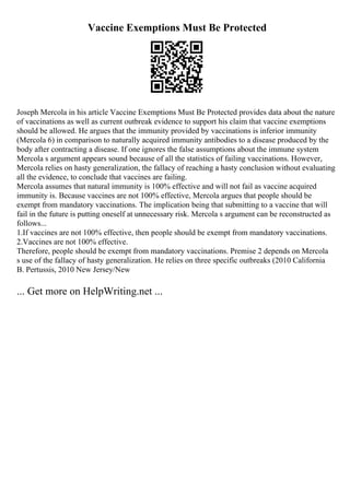Vaccine Exemptions Must Be Protected
Joseph Mercola in his article Vaccine Exemptions Must Be Protected provides data about the nature
of vaccinations as well as current outbreak evidence to support his claim that vaccine exemptions
should be allowed. He argues that the immunity provided by vaccinations is inferior immunity
(Mercola 6) in comparison to naturally acquired immunity antibodies to a disease produced by the
body after contracting a disease. If one ignores the false assumptions about the immune system
Mercola s argument appears sound because of all the statistics of failing vaccinations. However,
Mercola relies on hasty generalization, the fallacy of reaching a hasty conclusion without evaluating
all the evidence, to conclude that vaccines are failing.
Mercola assumes that natural immunity is 100% effective and will not fail as vaccine acquired
immunity is. Because vaccines are not 100% effective, Mercola argues that people should be
exempt from mandatory vaccinations. The implication being that submitting to a vaccine that will
fail in the future is putting oneself at unnecessary risk. Mercola s argument can be reconstructed as
follows...
1.If vaccines are not 100% effective, then people should be exempt from mandatory vaccinations.
2.Vaccines are not 100% effective.
Therefore, people should be exempt from mandatory vaccinations. Premise 2 depends on Mercola
s use of the fallacy of hasty generalization. He relies on three specific outbreaks (2010 California
B. Pertussis, 2010 New Jersey/New
... Get more on HelpWriting.net ...
 