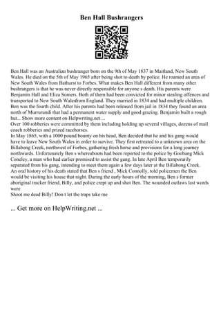 Ben Hall Bushrangers
Ben Hall was an Australian bushranger born on the 9th of May 1837 in Maitland, New South
Wales. He died on the 5th of May 1965 after being shot to death by police. He roamed an area of
New South Wales from Bathurst to Forbes. What makes Ben Hall different from many other
bushrangers is that he was never directly responsible for anyone s death. His parents were
Benjamin Hall and Eliza Somers. Both of them had been convicted for minor stealing offences and
transported to New South Walesfrom England. They married in 1834 and had multiple children.
Ben was the fourth child. After his parents had been released from jail in 1834 they found an area
north of Murrurundi that had a permanent water supply and good grazing. Benjamin built a rough
hut... Show more content on Helpwriting.net ...
Over 100 robberies were committed by them including holding up several villages, dozens of mail
coach robberies and prized racehorses.
In May 1865, with a 1000 pound bounty on his head, Ben decided that he and his gang would
have to leave New South Wales in order to survive. They first retreated to a unknown area on the
Billabong Creek, northwest of Forbes, gathering fresh horse and provisions for a long journey
northwards. Unfortunately Ben s whereabouts had been reported to the police by Goobang Mick
Coneley, a man who had earlier promised to assist the gang. In late April Ben temporarily
separated from his gang, intending to meet them again a few days later at the Billabong Creek.
An oral history of his death stated that Ben s friend , Mick Connolly, told policemen the Ben
would be visiting his house that night. During the early hours of the morning, Ben s former
aboriginal tracker friend, Billy, and police crept up and shot Ben. The wounded outlaws last words
were
Shoot me dead Billy! Don t let the traps take me
... Get more on HelpWriting.net ...
 