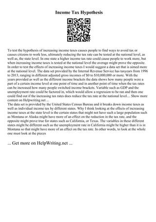 Income Tax Hypothesis
To test the hypothesis of increasing income taxes causes people to find ways to avoid tax or
causes citizens to work less, ultimately reducing the tax rate can be tested at the national level, as
well as, the state level. In one state a higher income tax rate could cause people to work more, but
when increasing income taxes is tested at the national level the average might prove the opposite.
In order to test the effects of increasing income taxes I would suggest a data set that is aimed more
at the national level. The data set provided by the Internal Revenue Service has taxyears from 1996
to 2013, ranging in different adjusted gross incomes of $0 to $10,000,000 or more. With the
years provided as well as the different income brackets the data shows how many people were a
part of a certain income level at one point of time and in another point of time when the tax rates
can be increased how many people switched income brackets. Variable such as GDP and the
unemployment rate could be factored in, which would allow a regression to be ran and then one
could find out if the increasing tax rates does reduce the tax rate at the national level.... Show more
content on Helpwriting.net ...
The data set is provided by the United States Census Bureau and it breaks down income taxes as
well as individual income tax by different states. Why I think looking at the effects of increasing
income taxes at the state level is the certain states that might not have such a large population such
as Montana or Alaska might have more of an effect on the reduction in the tax rate, and the
opposite might prove true for states such as California, or Texas. The variables in these different
states might be different such as the unemployment rate in California might be higher than it is in
Montana so that might have more of an effect on the tax rate. In other words, to look at the whole
one must look at the pieces
... Get more on HelpWriting.net ...
 