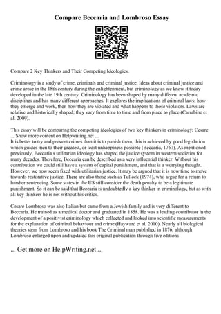Compare Beccaria and Lombroso Essay
Compare 2 Key Thinkers and Their Competing Ideologies.
Criminology is a study of crime, criminals and criminal justice. Ideas about criminal justice and
crime arose in the 18th century during the enlightenment, but criminology as we know it today
developed in the late 19th century. Criminology has been shaped by many different academic
disciplines and has many different approaches. It explores the implications of criminal laws; how
they emerge and work, then how they are violated and what happens to those violators. Laws are
relative and historically shaped; they vary from time to time and from place to place (Carrabine et
al, 2009).
This essay will be comparing the competing ideologies of two key thinkers in criminology; Cesare
... Show more content on Helpwriting.net ...
It is better to try and prevent crimes than it is to punish them, this is achieved by good legislation
which guides men to their greatest, or least unhappiness possible (Beccaria, 1767). As mentioned
previously, Beccaria s utilitarian ideology has shaped the justice system in western societies for
many decades. Therefore, Beccaria can be described as a very influential thinker. Without his
contribution we could still have a system of capital punishment, and that is a worrying thought.
However, we now seem fixed with utilitarian justice. It may be argued that it is now time to move
towards restorative justice. There are also those such as Tullock (1974), who argue for a return to
harsher sentencing. Some states in the US still consider the death penalty to be a legitimate
punishment. So it can be said that Beccaria is undoubtedly a key thinker in criminology, but as with
all key thinkers he is not without his critics.
Cesare Lombroso was also Italian but came from a Jewish family and is very different to
Beccaria. He trained as a medical doctor and graduated in 1858. He was a leading contributor in the
development of a positivist criminology which collected and looked into scientific measurements
for the explanation of criminal behaviour and crime (Hayward et al, 2010). Nearly all biological
theories stem from Lombroso and his book The Criminal man published in 1876, although
Lombroso enlarged upon and updated this original publication through five editions
... Get more on HelpWriting.net ...
 