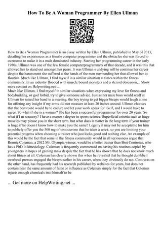 How To Be A Woman Programmer By Ellen Ullman
How to Be a Woman Programmer is an essay written by Ellen Ullman, published in May of 2013,
detailing her experiences as a female computer programmer and the obstacles she was forced to
overcome to make it in a male dominated industry. Starting her programming career in the early
1980s, Ullman was one of the few female computerprogrammers of that decade, and it was this that
allowed her to stand out amongst her peers. It was Ullman s undying will to continue her career
despite the harassment she suffered at the hands of the men surrounding her that allowed her to
flourish. Much like Ullman, I find myself in a similar situation at times within the fitness
community. In an industry flooded with muscle bound monsters and a steroid obsession,... Show
more content on Helpwriting.net ...
Much like Ullman, I find myself in similar situations when expressing my love for fitness and
bodybuilding, or god forbid, try to give someone advice. Just as her male boss would scoff at
Ullman for raised her hand in a meeting, the boy trying to get bigger biceps would laugh at me
for offering any insight if my arms did not measure at least 20 inches around. Ullman chooses
that the best route would be to endure and let your work speak for itself, and I would have to
agree. So what if she is a woman? She has been a successful programmer for over 20 years. So
what if I m scrawny? I have a master s degree in sports science. Superficial criteria such as huge
muscles may please you in the short term, but what does it matter in the long term if your trainer
is huge if he doesn t know how to make you the same? Legally it may not be acceptable for him
to publicly offer you the 500 mg of testosterone that he takes a week, so you are limiting your
potential progress when choosing a trainer who just looks good and nothing else. An example of
this would be the fact that some in the fitness community would in all seriousness argue that
Ronnie Coleman, a 2012 Mr. Olympia winner, would be a better trainer than Bret Contreras, who
has a PhD in kinesiology. Coleman is frequently commented on having his routines copied by
youngsters in hopes of gaining mass despite the fact that he has shown that he does not know much
about fitness at all. Coleman has clearly shown this when he revealed that he thought dumbbell
overhead presses engaged the biceps earlier in his career, when they obviously do not. Contreras on
the other hand, has frequently had his research published by websites for years, but does not
contain near the same amount of fame or influence as Coleman simply for the fact that Coleman
injects enough chemicals into himself to be
... Get more on HelpWriting.net ...
 