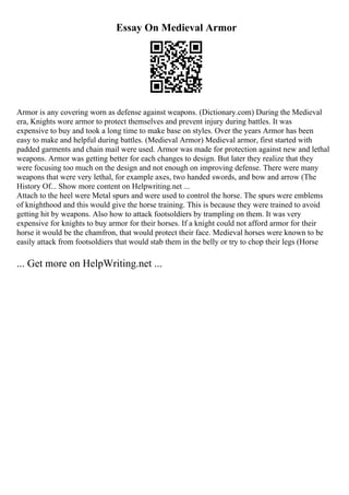 Essay On Medieval Armor
Armor is any covering worn as defense against weapons. (Dictionary.com) During the Medieval
era, Knights wore armor to protect themselves and prevent injury during battles. It was
expensive to buy and took a long time to make base on styles. Over the years Armor has been
easy to make and helpful during battles. (Medieval Armor) Medieval armor, first started with
padded garments and chain mail were used. Armor was made for protection against new and lethal
weapons. Armor was getting better for each changes to design. But later they realize that they
were focusing too much on the design and not enough on improving defense. There were many
weapons that were very lethal, for example axes, two handed swords, and bow and arrow (The
History Of... Show more content on Helpwriting.net ...
Attach to the heel were Metal spurs and were used to control the horse. The spurs were emblems
of knighthood and this would give the horse training. This is because they were trained to avoid
getting hit by weapons. Also how to attack footsoldiers by trampling on them. It was very
expensive for knights to buy armor for their horses. If a knight could not afford armor for their
horse it would be the chamfron, that would protect their face. Medieval horses were known to be
easily attack from footsoldiers that would stab them in the belly or try to chop their legs (Horse
... Get more on HelpWriting.net ...
 