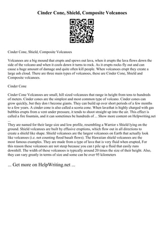 Cinder Cone, Shield, Composite Volcanoes
Cinder Cone, Shield, Composite Volcanoes
Volcanoes are a big mound that erupts and spews out lava, when it erupts the lava flows down the
side of the volcano and when it cools down it turns to rock. As it erupts rocks fly out and can
cause a huge amount of damage and quite often kill people. When volcanoes erupt they create a
large ash cloud. There are three main types of volcanoes, these are Cinder Cone, Shield and
Composite volcanoes.
Cinder Cone
Cinder Cone Volcanoes are small, hill sized volcanoes that range in height from tens to hundreds
of meters. Cinder cones are the simplest and most common type of volcano. Cinder cones can
grow quickly, but they don t become giants. They can build up over short periods of a few months
to a few years. A cinder cone is also called a scoria cone. When lavathat is highly charged with gas
bubbles erupts from a vent under pressure, it tends to shoot straight up into the air. This effect is
called a fire fountain, and it can sometimes be hundreds of ... Show more content on Helpwriting.net
...
They are named for their large size and low profile, resembling a Warrior s Shield lying on the
ground. Shield volcanoes are built by effusive eruptions, which flow out in all directions to
create a shield like shape. Shield volcanoes are the largest volcanoes on Earth that actually look
like volcanoes (i.e. not counting flood basalt flows). The Hawaiian shield volcanoes are the
most famous examples. They are made from a type of lava that is very fluid when erupted, For
this reason these volcanoes are not steep because you can t pile up a fluid that easily runs
downhill. The width of these volcanoes is typically around 20 times the size of their height. Also,
they can vary greatly in terms of size and some can be over 95 kilometers
... Get more on HelpWriting.net ...
 