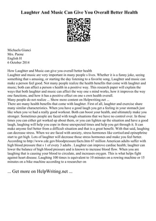 Laughter And Music Can Give You Overall Better Health
Michaela Gianci
Mrs. Paone
English H
6 October 2014
How Laughter and Music can give you overall better health
Laughter and music are very important in many people s lives. Whether it is a funny joke, seeing
something that s amusing, or starting the day listening to a favorite song, Laughter and music can
make a person feel good. Not many people realize the health benefits that come with laughter and
music; both can affect a person s health in a positive way. This research paper will explain the
ways that both laughter and music can affect the way one s mind works, how it improves the way
one functions, and how it has a positive effect on one s own health overall.
Many people do not realize ... Show more content on Helpwriting.net ...
There are many health benefits that come with laughter. First of all, laughter and exercise share
many similar characteristics. When you have a good laugh you get a feeling in your stomach just
like when you ve had a really good workout. Both can boost your health, and ultimately make you
stronger. Sometimes people are faced with tough situations that we have no control over. In those
times you can either get worked up about them, or you can lighten up the situation and have a good
laugh, laughing will help you cope in those unexpected times and help you get through it. It can
make anyone feel better from a difficult situation and that is a great benefit. With that said, laughing
can decrease stress. When we are faced with anxiety, stress hormones like cortisoland epinephrine
start to get high. Lots of laughter will decrease those stress hormones and make you feel better.
According to http://www.cdc.gov/bloodpressure/facts.htm 67 million American adults suffer with
high blood pressure that s 1 of every 3 adults . Laughter can improve cardiac health; laughter can
lower the balance of high blood pressure and is known to increase blood flow. When you are
laughing that is causing your blood to circulate, and increases oxygen. This is what helps fight
against heart disease. Laughing 100 times is equivalent to 10 minutes on a rowing machine or 15
minutes on a bike machine according to a researcher on
... Get more on HelpWriting.net ...
 
