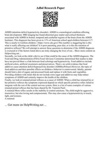 Adhd Research Paper
ADHD (attention deficit hyperactivity disorder). ADHD is a neurological condition affecting
brain development. MRI imaging has found abnormal grey matter and cortical thickness
associated with ADHD in frontal, temporal and cerebellar regions of the brain (from the ADHD
Institute). This diagnosis has been given to 11% of American school aged children between 4 17.
This is nearly 6.4 million children. ( https://www.cdc.gov) This number is staggering but is this
what is really affecting our children? Is it poor parenting, poor diet, or is this the retention of
primitive reflexes? We will attempt to answer these questions to determine if the ADHD diagnosis
is overused or if the factors listed above are truly changing the lives of our... Show more content on
Helpwriting.net ...
Secondly, we look at the child s diet to see if that could be the cause of the ADHD diagnosis. The
Food and Drug Administration (FDA) Food Advisory Committee determined that studies to date
have not proved there s a link between food colorings and hyperactivity. Food additives include
artificial colors, artificial sweeteners and preservatives. There s no solid evidence that food
additives cause attention deficit/hyperactivity disorder (ADHD).(Pelsser) However, the topic of
food additives and their possible effects on children s behavior is controversial. Ideally, parents
should limit a diet of sugary and processed foods and replace it with fruits and vegetables.
Providing children with meals that do not include extra sugar and additives may help reduce
symptoms of ADHD and certainly improve the health of the children.
Finally, we look at retained primal reflexes as a cause of ADHD. When a child has retained his or
her primitive reflexes the symptoms expressed depend on which specific primitive reflex failed to
integrate with the rest of the central nervous system. Here is a list of some examples of various
retained primal reflexes that has been shared by Dr. Yannick Pauli:
A retained Moro reflex results in the inability to control emotions. The child might be aggressive,
insensitive, but also loving and compassionate. This may also cause a hypersensitivity to touch,
light, and textures.
A retained
... Get more on HelpWriting.net ...
 