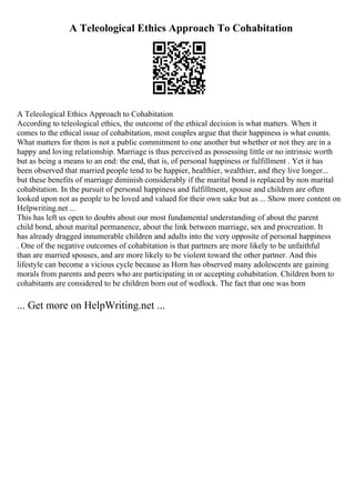 A Teleological Ethics Approach To Cohabitation
A Teleological Ethics Approach to Cohabitation
According to teleological ethics, the outcome of the ethical decision is what matters. When it
comes to the ethical issue of cohabitation, most couples argue that their happiness is what counts.
What matters for them is not a public commitment to one another but whether or not they are in a
happy and loving relationship. Marriage is thus perceived as possessing little or no intrinsic worth
but as being a means to an end: the end, that is, of personal happiness or fulfillment . Yet it has
been observed that married people tend to be happier, healthier, wealthier, and they live longer...
but these benefits of marriage diminish considerably if the marital bond is replaced by non marital
cohabitation. In the pursuit of personal happiness and fulfillment, spouse and children are often
looked upon not as people to be loved and valued for their own sake but as ... Show more content on
Helpwriting.net ...
This has left us open to doubts about our most fundamental understanding of about the parent
child bond, about marital permanence, about the link between marriage, sex and procreation. It
has already dragged innumerable children and adults into the very opposite of personal happiness
. One of the negative outcomes of cohabitation is that partners are more likely to be unfaithful
than are married spouses, and are more likely to be violent toward the other partner. And this
lifestyle can become a vicious cycle because as Horn has observed many adolescents are gaining
morals from parents and peers who are participating in or accepting cohabitation. Children born to
cohabitants are considered to be children born out of wedlock. The fact that one was born
... Get more on HelpWriting.net ...
 