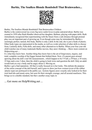 Barbie, The Soulless Blonde Bombshell That Brainwashes...
Barbie, The Soulless Blonde Bombshell That Brainwashes Children
Barbie is the controversial toy every big news outlet loves to poke and prod about. Barbie was
created in 1959 after Ruth Handler observed her daughter, Barbara, playing with paper dolls. Ruth
immediately recognized that experimenting with the future from a safe distance through pretend
play was an important part of growing up. Even though some may be intimidated by Barbie s
seemingly perfect, tanned, thin body, Barbie is only a doll; In the end, she is just a hunk of plastic.
Other body types are represented in the media, as well as a wide selection of other dolls to choose
from; Lammily dolls, Fulla dolls, and many other alternatives to Barbie. When your four year old
child watches one of many trademark Barbie movies, they aren t thinking ... Show more content on
Helpwriting.net ...
It s what they know best. Another thing they know best is the art of forgiveness, inquiry, and
total, complete worship of the bigger human that birthed them. Now, if a parent goes around
spewing about the doll s real life measurements , which happen to be 5 9 tall, a 39 bust, a 18 waist,
33 hips and a size 3 shoe, then the child is going to look twice and question the doll. Only an adult
would look at a toy s body and be angry about it. Moving on.
Barbie s got a bad reputation. All that is really focused on is her looks. This defeats the purpose
of the entire concept of the doll herself, and it goes to show just how women (even of the rubber
/plastic type) are portrayed in the public eye. Actions figures aren t exactly only looked at for their
rock hard abs and meaty arms, but seen for their strength, courage, and all around manliness. This
brings us to a double standard, but that s another essay topic in
... Get more on HelpWriting.net ...
 