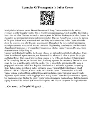 Examples Of Propaganda In Julius Caesar
Manipulation is human nature. Donald Trump and Hillary Clinton manipulate the society
everyday in order to capture votes. This is feasible using propaganda, which could be described as
idea s that are often false and are used to prove a point. In William Shakespeare s Julius Caesar, the
characters use propagandato manipulate someone else. The play Julius Caesar is about the demise
of the great Julius Caesar, who was Rome s military leader at the time. Julius Caesar also talks
about the vigorous war after Caesar s assassination. Throughout the play, multiple propaganda
techniques are used to hoodwink another character. Flag Waving, Non Sequitur, and Emotional
Appeal are all examples of propaganda in Shakespeare s Julius Caesar. Cassius, Decius,... Show
more content on Helpwriting.net ...
Cassius wants Brutus to feel like the Roman citizens are calling to him for help, pleading. Brutus
loves Rome in such a great measure, that Brutus will do whatever it takes to please the people
and better Rome. Therefore, if citizens have a desire to rid of Caesar, Brutus will become part
of the conspiracy. Decius, on the other hand, is already a part of the conspiracy. Decius has been
given the role to get Caesar to go to the capitol. This is going to be accomplished by using a
propaganda technique called Non Sequitur. Non Sequitur is an invalid argument, comparing
items that do not go together, it makes no logical sense. The night before the Ides of March
(March 15 44 bc) Calpurnia, Caesar s wife, had a horrific dream. The dream had to do with
Caesar s statue spurting blood and the Roman citizens bathing in it. Calpurnia was extremely
frightened by this dream, and is begging Caesar to stay home. Caesar finally concedes to sojourn,
but Decius dissolves this fear by simply reinterpreting the dream. Decius alleges that the dream is
saying Rome will be revived by Caesar (Shakespeare 100). Decius compared the tragic dream to
... Get more on HelpWriting.net ...
 