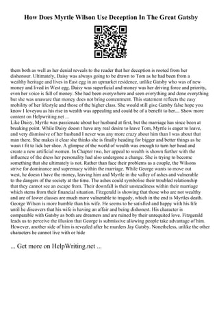 How Does Myrtle Wilson Use Deception In The Great Gatsby
them both as well as her denial reveals to the reader that her deception is rooted from her
dishonour. Ultimately, Daisy was always going to be drawn to Tom as he had been from a
wealthy heritage and lives in East egg in an upmarket residence, unlike Gatsby who was of new
money and lived in West egg. Daisy was superficial and money was her driving force and priority,
even her voice is full of money. She had been everywhere and seen everything and done everything
but she was unaware that money does not bring contentment. This statement reflects the easy
mobility of her lifestyle and those of the higher class. She would still give Gatsby false hope you
know I loveyou as his rise in wealth was appealing and could be of a benefit to her.... Show more
content on Helpwriting.net ...
Like Daisy, Myrtle was passionate about her husband at first, but the marriage has since been at
breaking point. While Daisy doesn t have any real desire to leave Tom, Myrtle is eager to leave,
and very dismissive of her husband I never was any more crazy about him than I was about that
man there. She makes it clear she thinks she is finally heading for bigger and better things as he
wasn t fit to lick her shoe. A glimpse of the world of wealth was enough to turn her head and
create a new artificial women. In Chapter two, her appeal to wealth is shown further with the
influence of the dress her personality had also undergone a change. She is trying to become
something that she ultimately is not. Rather than face their problems as a couple, the Wilsons
strive for dominance and supremacy within the marriage. While George wants to move out
west, he doesn t have the money, leaving him and Myrtle in the valley of ashes and vulnerable
to the dangers of the society at the time. The ashes could symbolise their troubled relationship
that they cannot see an escape from. Their downfall is their unsteadiness within their marriage
which stems from their financial situation. Fitzgerald is showing that those who are not wealthy
and are of lower classes are much more vulnerable to tragedy, which in the end is Myrtles death.
George Wilson is more humble than his wife. He seems to be satisfied and happy with his life
until he discovers that his wife is having an affair and being dishonest. His character is
comparable with Gatsby as both are dreamers and are ruined by their unrequited love. Fitzgerald
leads us to perceive the illusion that George is submissive allowing people take advantage of him.
However, another side of him is revealed after he murders Jay Gatsby. Nonetheless, unlike the other
characters he cannot live with or hide
... Get more on HelpWriting.net ...
 