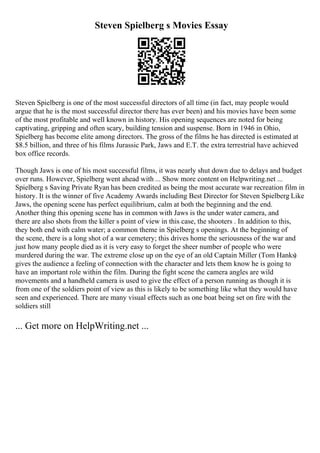 Steven Spielberg s Movies Essay
Steven Spielberg is one of the most successful directors of all time (in fact, may people would
argue that he is the most successful director there has ever been) and his movies have been some
of the most profitable and well known in history. His opening sequences are noted for being
captivating, gripping and often scary, building tension and suspense. Born in 1946 in Ohio,
Spielberg has become elite among directors. The gross of the films he has directed is estimated at
$8.5 billion, and three of his films Jurassic Park, Jaws and E.T. the extra terrestrial have achieved
box office records.
Though Jaws is one of his most successful films, it was nearly shut down due to delays and budget
over runs. However, Spielberg went ahead with ... Show more content on Helpwriting.net ...
Spielberg s Saving Private Ryan has been credited as being the most accurate war recreation film in
history. It is the winner of five Academy Awards including Best Director for Steven Spielberg
. Like
Jaws, the opening scene has perfect equilibrium, calm at both the beginning and the end.
Another thing this opening scene has in common with Jaws is the under water camera, and
there are also shots from the killer s point of view in this case, the shooters . In addition to this,
they both end with calm water; a common theme in Spielberg s openings. At the beginning of
the scene, there is a long shot of a war cemetery; this drives home the seriousness of the war and
just how many people died as it is very easy to forget the sheer number of people who were
murdered during the war. The extreme close up on the eye of an old Captain Miller (Tom Hanks)
gives the audience a feeling of connection with the character and lets them know he is going to
have an important role within the film. During the fight scene the camera angles are wild
movements and a handheld camera is used to give the effect of a person running as though it is
from one of the soldiers point of view as this is likely to be something like what they would have
seen and experienced. There are many visual effects such as one boat being set on fire with the
soldiers still
... Get more on HelpWriting.net ...
 