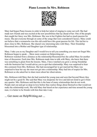 Piano Lessons In Mrs. Robinson
Mary had begun Piano lessons in order to help her talent of singing to come out well. She had
made new friends and was excited at the new possibilities that lay ahead of her. One of the people
that caught her fancy was Mrs. Robinson. She was in her Eighties but had so much passion for
music. She put everyone through on some of the songs that were considered Classics. Mary could
not believe that a womanwho was this old could have this great passion for life. This led her to
draw close to Mrs. Robinson. She shared very interesting tales with Mary. Their friendship
blossomed into a Mother and Daughter type of relationship.
Mary. I take you as my Daughter and I would love to tell you something you must not forget Mrs.
Robinson began to speak ... Show more content on Helpwriting.net ...
Robinson watched from a distance as the relationship blossomed but she called Mary for another
time of discussion. Each time Mrs. Robinson made time to talk with Mary, she knew that there
was something to glean from the lessons. Mary, I have watched you grow a strong friendship
with the Instructor but I would advise you to quit that relationship. Mary was surprised to hear
this comment from Mrs. Robinson. She had encouraged her to get married but Mary was
surprised to hear her say she must not get into a relationship. Mary had lots of respect for Mrs.
Robinson so she asked her to share more about her observations.
Mrs. Robinson told Mary that she had watched the young man and seen that beyond Music they
might not be a good fit. She said that Mary was desperate for love and did not mind to get it from
any quarter. Mrs. Robinson said that this is the bane of many relationships that do not work.
People start out and get so deep in love before they realize things about themselves that would not
make the relationship work. She told Mary that based on her experience and time around the young
man, it is better to be friends with him than take it any
... Get more on HelpWriting.net ...
 