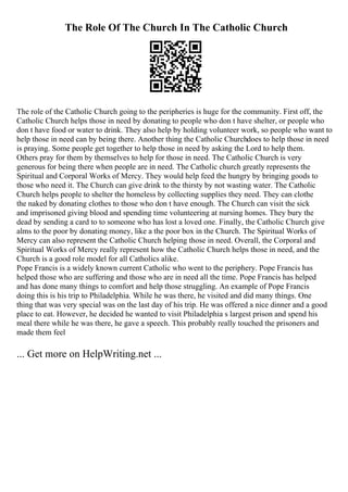 The Role Of The Church In The Catholic Church
The role of the Catholic Church going to the peripheries is huge for the community. First off, the
Catholic Church helps those in need by donating to people who don t have shelter, or people who
don t have food or water to drink. They also help by holding volunteer work, so people who want to
help those in need can by being there. Another thing the Catholic Churchdoes to help those in need
is praying. Some people get together to help those in need by asking the Lord to help them.
Others pray for them by themselves to help for those in need. The Catholic Church is very
generous for being there when people are in need. The Catholic church greatly represents the
Spiritual and Corporal Works of Mercy. They would help feed the hungry by bringing goods to
those who need it. The Church can give drink to the thirsty by not wasting water. The Catholic
Church helps people to shelter the homeless by collecting supplies they need. They can clothe
the naked by donating clothes to those who don t have enough. The Church can visit the sick
and imprisoned giving blood and spending time volunteering at nursing homes. They bury the
dead by sending a card to to someone who has lost a loved one. Finally, the Catholic Church give
alms to the poor by donating money, like a the poor box in the Church. The Spiritual Works of
Mercy can also represent the Catholic Church helping those in need. Overall, the Corporal and
Spiritual Works of Mercy really represent how the Catholic Church helps those in need, and the
Church is a good role model for all Catholics alike.
Pope Francis is a widely known current Catholic who went to the periphery. Pope Francis has
helped those who are suffering and those who are in need all the time. Pope Francis has helped
and has done many things to comfort and help those struggling. An example of Pope Francis
doing this is his trip to Philadelphia. While he was there, he visited and did many things. One
thing that was very special was on the last day of his trip. He was offered a nice dinner and a good
place to eat. However, he decided he wanted to visit Philadelphia s largest prison and spend his
meal there while he was there, he gave a speech. This probably really touched the prisoners and
made them feel
... Get more on HelpWriting.net ...
 
