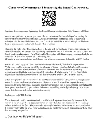 Corporate Governance and Separating the Board Chairperson...
Corporate Governance and Separating the Board Chairperson from the Chief Executive Officer
Numerous reports on corporate governance have emphasised the desirability of increasing the
number of outside directors on boards. An equally important and related issue is a growing
insistence that the role of chairman and chief executive should be separate, though on this issue
there is less unanimity in the U.S. than in other countries.
Choosing the right Chief Executive officer is the key task for the board of directors. Pressure on
chief executives to perform in ever decreasing time frames makes it essential that the CEO and the
Board work closely together. An effective chief Executive will drive company strategy, lead the top
team and ... Show more content on Helpwriting.net ...
Although in many cases that rationale holds true, there are considerable benefits to CEO duality.
Researchers have suggested that chairman/chief executive duality is a double edged sword .
While some stockholders are put off by the absence of board control and checks and balances,
others are reassured by the presence of unity of command and the absence of potentially
acrimonious conflict between strong minded individuals. Finkelsein and D Aveni found that a
major factor in divining the success of this duality was the level of CEO informal power.
Either perceptual or objective data can be used to measure informal CEO power. Although some
researchers have used perceptual measures of power, power is a sensitive subject for many
managers. In using perceptual measures, a researcher assumes that social actors are knowledgeable
about power within their organizations; informants are willing to divulge what they know about
power distributions; and such a questioning process
IIAdvantages of CEO Duality
When it comes to insiders versus outsiders on the board, a predominant role for insiders finds
support more often, probably because insiders are more familiar with the issues, the technology,
and the practice of the firm . Only they who are deeply involved and can make it work add value.
It is simply not viable for twice removed outsiders, no matter how expert, to provide anything other
than a cursory perspective
... Get more on HelpWriting.net ...
 
