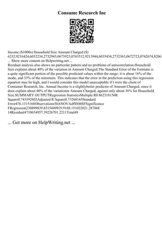 Consume Research Inc
Income ($1000s) Household Size Amount Charged ($)
6232,9216424,6032234,2732943,0673923,0743512,9213944,6035434,2732363,0672723,0742674,82061
... Show more content on Helpwriting.net ...
Residual analysis also shows no particular pattern and no problems of autocorrelation.Household
Size explains about 40% of the variation in Amount Charged.The Standard Error of the Estimate is
a quite significant portion of the possible predicted values within the range: it is about 16% of the
mode, and 33% of the minimum. This indicates that the error in the prediction using this regression
equation may be high, and I would consider this model unacceptable if I were the client of
Consumer Research, Inc. Annual Income is a slightlybetter predictor of Amount Charged, since it
does explain about 40% of the variationin Amount Charged, against only about 36% for Household
Size.SUMMARY OUTPUTRegression StatisticsMultiple R0.862318156R
Square0.743592603Adjusted R Square0.73268165Standard
Error476.1315166Observations50ANOVAdfSSMSFSignificance
FRegression230899839.8315449919.9168.151022021.28786E
14Residual4710654957.39226701.2211Total49
... Get more on HelpWriting.net ...
 