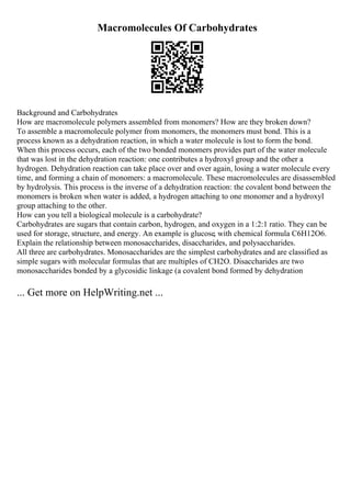 Macromolecules Of Carbohydrates
Background and Carbohydrates
How are macromolecule polymers assembled from monomers? How are they broken down?
To assemble a macromolecule polymer from monomers, the monomers must bond. This is a
process known as a dehydration reaction, in which a water molecule is lost to form the bond.
When this process occurs, each of the two bonded monomers provides part of the water molecule
that was lost in the dehydration reaction: one contributes a hydroxyl group and the other a
hydrogen. Dehydration reaction can take place over and over again, losing a water molecule every
time, and forming a chain of monomers: a macromolecule. These macromolecules are disassembled
by hydrolysis. This process is the inverse of a dehydration reaction: the covalent bond between the
monomers is broken when water is added, a hydrogen attaching to one monomer and a hydroxyl
group attaching to the other.
How can you tell a biological molecule is a carbohydrate?
Carbohydrates are sugars that contain carbon, hydrogen, and oxygen in a 1:2:1 ratio. They can be
used for storage, structure, and energy. An example is glucose, with chemical formula C6H12O6.
Explain the relationship between monosaccharides, disaccharides, and polysaccharides.
All three are carbohydrates. Monosaccharides are the simplest carbohydrates and are classified as
simple sugars with molecular formulas that are multiples of CH2O. Disaccharides are two
monosaccharides bonded by a glycosidic linkage (a covalent bond formed by dehydration
... Get more on HelpWriting.net ...
 