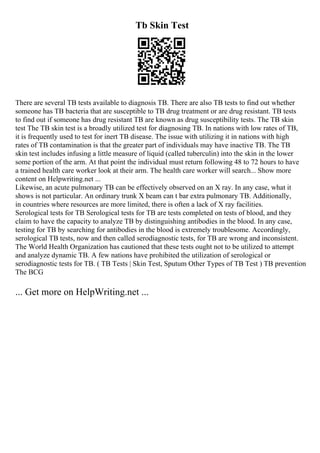 Tb Skin Test
There are several TB tests available to diagnosis TB. There are also TB tests to find out whether
someone has TB bacteria that are susceptible to TB drug treatment or are drug resistant. TB tests
to find out if someone has drug resistant TB are known as drug susceptibility tests. The TB skin
test The TB skin test is a broadly utilized test for diagnosing TB. In nations with low rates of TB,
it is frequently used to test for inert TB disease. The issue with utilizing it in nations with high
rates of TB contamination is that the greater part of individuals may have inactive TB. The TB
skin test includes infusing a little measure of liquid (called tuberculin) into the skin in the lower
some portion of the arm. At that point the individual must return following 48 to 72 hours to have
a trained health care worker look at their arm. The health care worker will search... Show more
content on Helpwriting.net ...
Likewise, an acute pulmonary TB can be effectively observed on an X ray. In any case, what it
shows is not particular. An ordinary trunk X beam can t bar extra pulmonary TB. Additionally,
in countries where resources are more limited, there is often a lack of X ray facilities.
Serological tests for TB Serological tests for TB are tests completed on tests of blood, and they
claim to have the capacity to analyze TB by distinguishing antibodies in the blood. In any case,
testing for TB by searching for antibodies in the blood is extremely troublesome. Accordingly,
serological TB tests, now and then called serodiagnostic tests, for TB are wrong and inconsistent.
The World Health Organization has cautioned that these tests ought not to be utilized to attempt
and analyze dynamic TB. A few nations have prohibited the utilization of serological or
serodiagnostic tests for TB. ( TB Tests | Skin Test, Sputum Other Types of TB Test ) TB prevention
The BCG
... Get more on HelpWriting.net ...
 