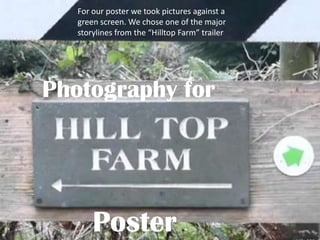 For our poster we took pictures against a
   green screen. We chose one of the major
   storylines from the “Hilltop Farm” trailer




Photography for




       Poster
 