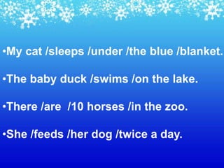 •My cat /sleeps /under /the blue /blanket.

•The baby duck /swims /on the lake.

•There /are /10 horses /in the zoo.

•She /feeds /her dog /twice a day.
 