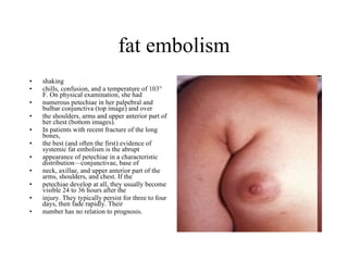 fat embolism shaking  chills, confusion, and a temperature of 103° F. On physical examination, she had  numerous petechiae in her palpebral and bulbar conjunctiva (top image) and over  the shoulders, arms and upper anterior part of her chest (bottom images). In patients with recent fracture of the long bones,  the best (and often the first) evidence of systemic fat embolism is the abrupt  appearance of petechiae in a characteristic distribution—conjunctivae, base of  neck, axillae, and upper anterior part of the arms, shoulders, and chest. If the  petechiae develop at all, they usually become visible 24 to 36 hours after the  injury. They typically persist for three to four days, then fade rapidly. Their  number has no relation to prognosis. 