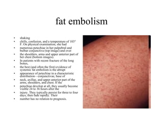 fat embolism shaking  chills, confusion, and a temperature of 103° F. On physical examination, she had  numerous petechiae in her palpebral and bulbar conjunctiva (top image) and over  the shoulders, arms and upper anterior part of her chest (bottom images). In patients with recent fracture of the long bones,  the best (and often the first) evidence of systemic fat embolism is the abrupt  appearance of petechiae in a characteristic distribution—conjunctivae, base of  neck, axillae, and upper anterior part of the arms, shoulders, and chest. If the  petechiae develop at all, they usually become visible 24 to 36 hours after the  injury. They typically persist for three to four days, then fade rapidly. Their  number has no relation to prognosis. 