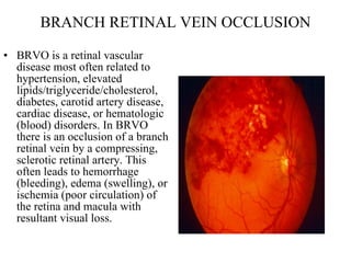 BRANCH RETINAL VEIN OCCLUSION BRVO is a retinal vascular disease most often related to hypertension, elevated lipids/triglyceride/cholesterol, diabetes, carotid artery disease, cardiac disease, or hematologic (blood) disorders. In BRVO there is an occlusion of a branch retinal vein by a compressing, sclerotic retinal artery. This often leads to hemorrhage (bleeding), edema (swelling), or ischemia (poor circulation) of the retina and macula with resultant visual loss.  