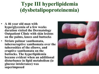Type III hyperlipidemia (dysbetalipoproteinemia) A 46 year old man with hyperglycemia of a few weeks duration visited the Dermatology Outpatient Clinic with skin lesions on the palms, knees and buttocks Striate palmar xanthomata, tuberoeruptive xanthomata over the tuberosities of the elbows, and eruptive xanthomata on the buttocks. The hyperlipidemia became evident when an additional disturbance in lipid metabolism (ie glucose intolerance) was superimposed  