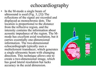 echocardiography In the M-mode a single beam of ultrasound is used (Fig. 3, [3]) The reflections of the signal are recorded and displayed as monochronic dots. The location is proportional to the distance from the reflective region, and the intensity contains the information about acoustic impedance of the region. The M-mode has excellent axial resolution, but it carries essentially one-dimensional information. The two-dimensional echocardiograph typically uses a multielement transducer, which generates a single ultrasonic beam with changing direction. This technique allows one to create a two-dimensional image, which has good lateral resolution but lacks accuracy in the axial dimension.  