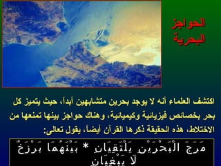 الحواجز البحرية اكتشف العلماء أنه لا يوجد بحرين متشابهين أبداً، حيث يتميز كل بحر بخصائص فيزيائية وكيميائية، وهناك حواجز بينها تمنعها من الاختلاط، هذه الحقيقة ذكرها القرآن أيضاً، يقول تعالى : مَرَجَ الْبَحْرَيْنِ يَلْتَقِيَانِ  *  بَيْنَهُمَا بَرْزَخٌ لَا يَبْغِيَانِ  الرحمن : 19-20 