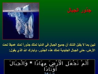 جذور الجبال تبين بما لا يقبل الشك أن جميع الجبال في الدنيا تملك جذوراً تمتد عميقاً تحت الأرض، حتى الجبال الجليدية تملك هذه الجذور، وتبارك الله الذي يقول : أَلَمْ نَجْعَلِ الْأَرْضَ مِهَادًا  *  وَالْجِبَالَ أَوْتَادًا  النبأ : 6-7 