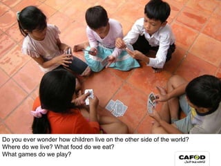 Do you ever wonder how children live on the other side of the world? Where do we live? What food do we eat?  What games do we play? 