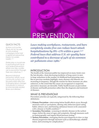 Laws making workplaces, restaurants, and bars
completely smoke-free can reduce heart attack
hospitalizations by 8%–17% within a year.3,5,6
Federal laws that address U.S. air quality have
contributed to a decrease of 54% of six common
air pollutants since 1980.7
INTRODUCTION
The health of the American public has improved on many fronts over
the last decades—from decreasing incidence of lung cancer in men
to large reductions in the number of childhood lead poisoning cases.
But as previous modules highlight, many diseases and illnesses are
increasing in frequency. Though the reasons for these increases are often
unknown, to the extent that the causes are recognized or suspected,
preventive measures are desirable. Public health focuses on prevention
of disease and health promotion rather than the diagnosis and treatment
of diseases.
WHAT IS PREVENTION?
Prevention activities are typically categorized by the following three
definitions:
1. 
Primary Prevention—intervening before health effects occur, through
measures such as vaccinations, altering risky behaviors (poor eating
habits, tobacco use), and banning substances known to be associated
with a disease or health condition.8,9
2. 
Secondary Prevention—screening to identify diseases in the earliest
stages, before the onset of signs and symptoms, through measures such
as mammography and regular blood pressure testing.10
3. 
Tertiary Prevention—managing disease post diagnosis to slow or stop
disease progression through measures such as chemotherapy, rehabili-
tation, and screening for complications.11
PREVENTION
QUICK FACTS
Actions such as the
Clean Air Act as well
as anti-smoking
campaigns have had
a significant preventive
impact on public
health.1,2,3
States play a crucial role
in promoting both local
and federal prevention
efforts and also contrib-
ute to prevention through
their own initiatives.2,3
Beyond individual
prevention efforts, local
community actions can
be particularly effective
in bringing about changes
that prevent or reduce
environmentally-related
illness and disease.4
 